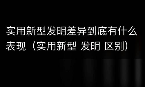实用新型发明差异到底有什么表现（实用新型 发明 区别）