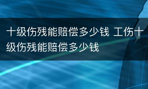 十级伤残能赔偿多少钱 工伤十级伤残能赔偿多少钱