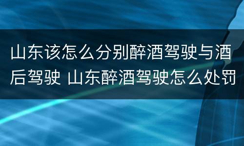 山东该怎么分别醉酒驾驶与酒后驾驶 山东醉酒驾驶怎么处罚