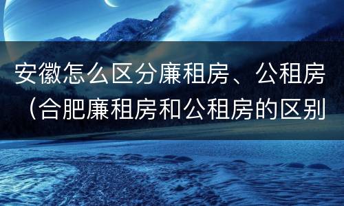 安徽怎么区分廉租房、公租房（合肥廉租房和公租房的区别）