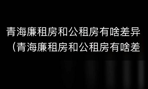 青海廉租房和公租房有啥差异（青海廉租房和公租房有啥差异嘛）