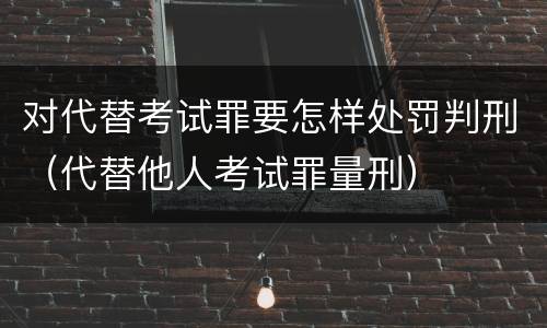 对代替考试罪要怎样处罚判刑（代替他人考试罪量刑）