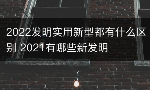 2022发明实用新型都有什么区别 2021有哪些新发明