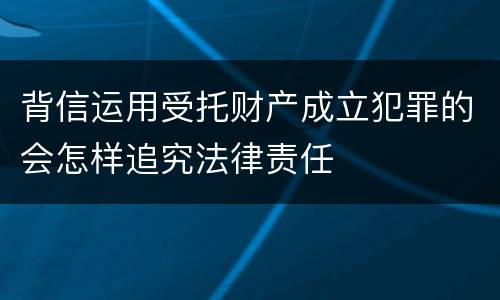 背信运用受托财产成立犯罪的会怎样追究法律责任