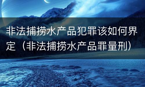 非法捕捞水产品犯罪该如何界定（非法捕捞水产品罪量刑）