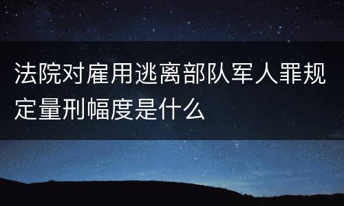 法院对雇用逃离部队军人罪规定量刑幅度是什么