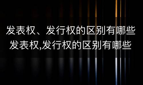 发表权、发行权的区别有哪些 发表权,发行权的区别有哪些
