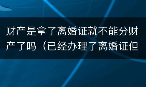 财产是拿了离婚证就不能分财产了吗（已经办理了离婚证但为分财产能起诉吗?）