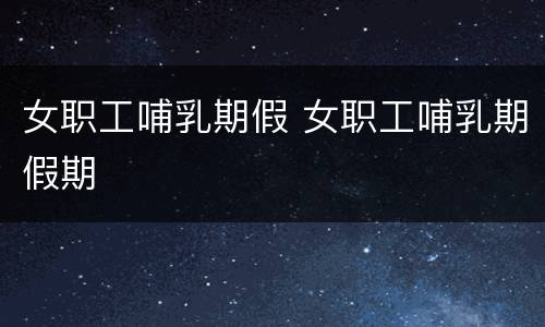 女职工哺乳期假 女职工哺乳期假期