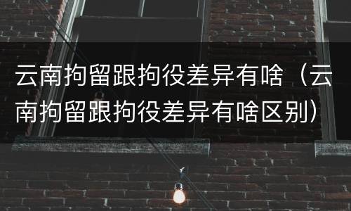 云南拘留跟拘役差异有啥（云南拘留跟拘役差异有啥区别）
