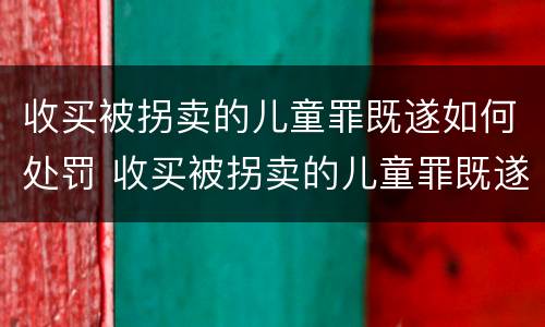 收买被拐卖的儿童罪既遂如何处罚 收买被拐卖的儿童罪既遂如何处罚标准