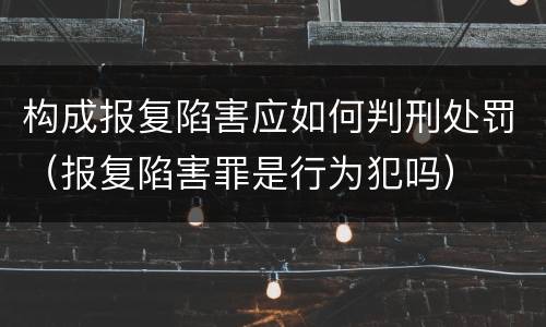 构成报复陷害应如何判刑处罚（报复陷害罪是行为犯吗）