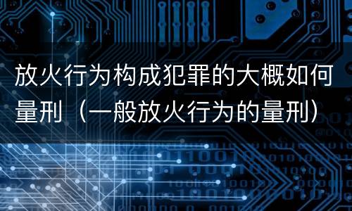 放火行为构成犯罪的大概如何量刑（一般放火行为的量刑）