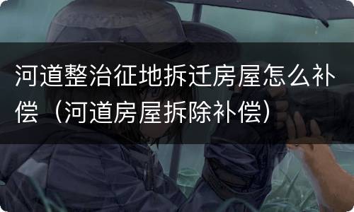 河道整治征地拆迁房屋怎么补偿（河道房屋拆除补偿）