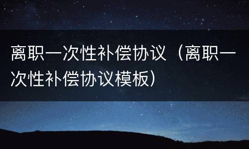离职一次性补偿协议（离职一次性补偿协议模板）