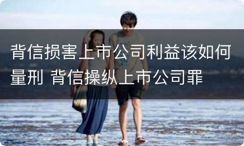 背信损害上市公司利益该如何量刑 背信操纵上市公司罪