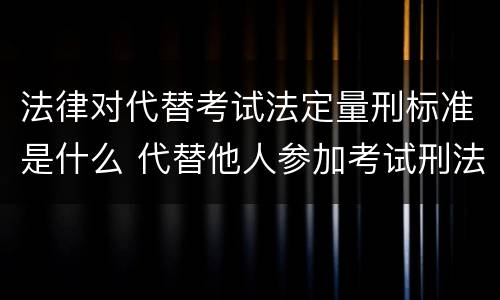 法律对代替考试法定量刑标准是什么 代替他人参加考试刑法