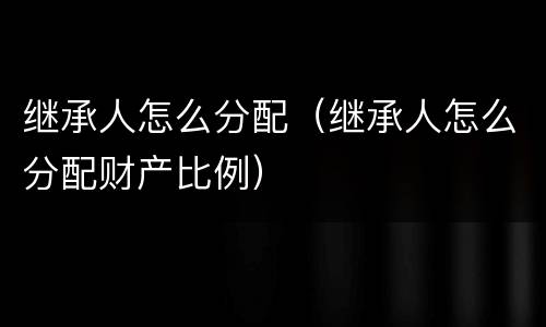 继承人怎么分配（继承人怎么分配财产比例）