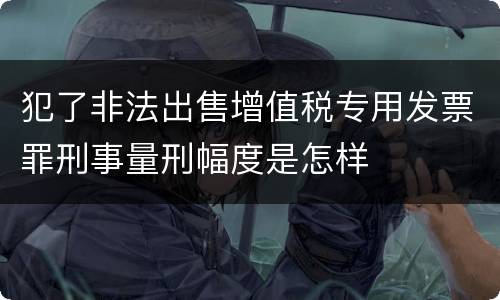 犯了非法出售增值税专用发票罪刑事量刑幅度是怎样