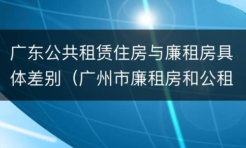 广东公共租赁住房与廉租房具体差别（广州市廉租房和公租房的区别）