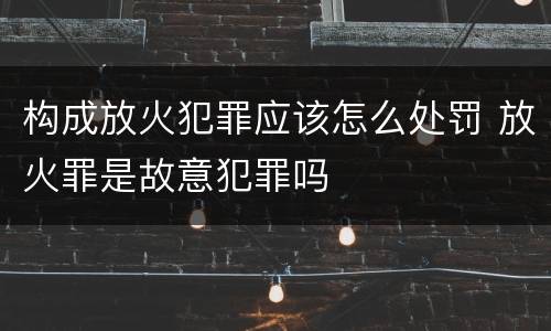 构成放火犯罪应该怎么处罚 放火罪是故意犯罪吗