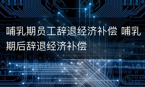 哺乳期员工辞退经济补偿 哺乳期后辞退经济补偿
