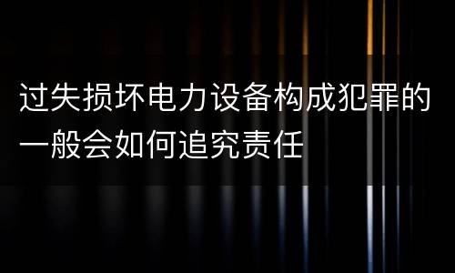 过失损坏电力设备构成犯罪的一般会如何追究责任