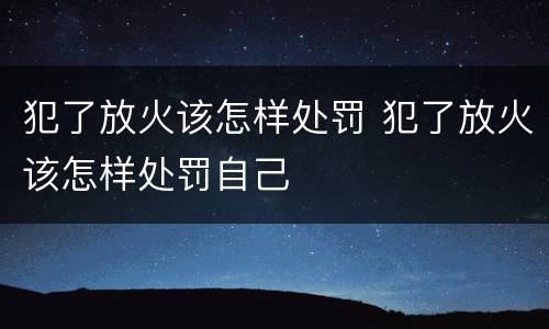 犯了放火该怎样处罚 犯了放火该怎样处罚自己