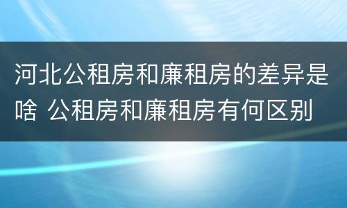 河北公租房和廉租房的差异是啥 公租房和廉租房有何区别