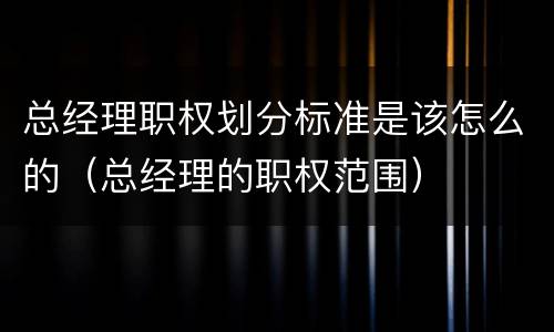 总经理职权划分标准是该怎么的（总经理的职权范围）