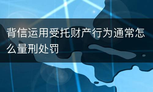 背信运用受托财产行为通常怎么量刑处罚