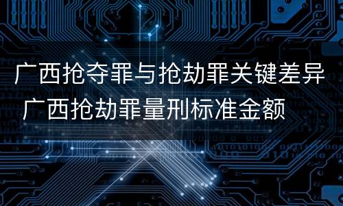 广西抢夺罪与抢劫罪关键差异 广西抢劫罪量刑标准金额