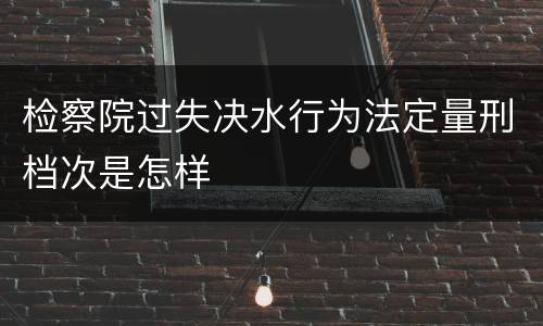 检察院过失决水行为法定量刑档次是怎样