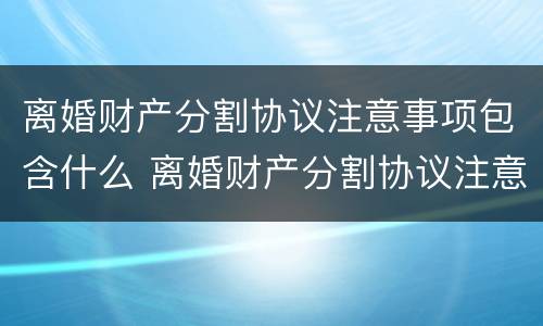 离婚财产分割协议注意事项包含什么 离婚财产分割协议注意事项包含什么