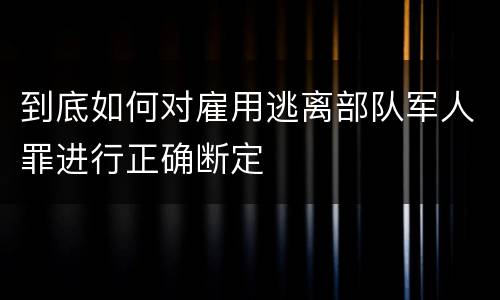 到底如何对雇用逃离部队军人罪进行正确断定