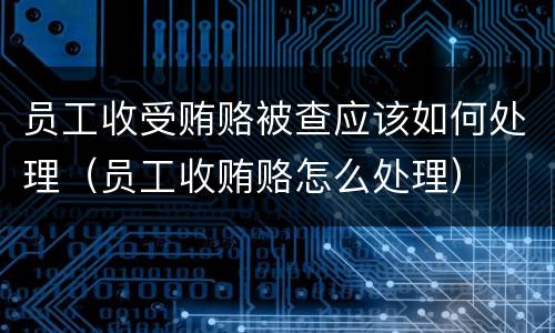 员工收受贿赂被查应该如何处理（员工收贿赂怎么处理）