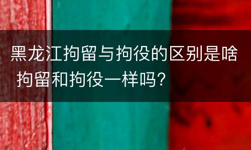 黑龙江拘留与拘役的区别是啥 拘留和拘役一样吗?