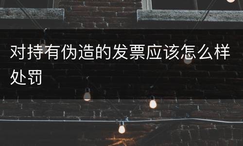 对持有伪造的发票应该怎么样处罚