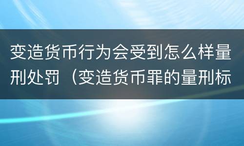 变造货币行为会受到怎么样量刑处罚（变造货币罪的量刑标准）