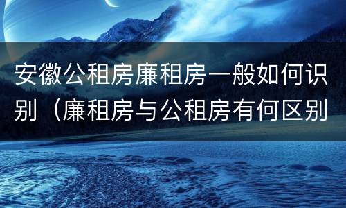 安徽公租房廉租房一般如何识别（廉租房与公租房有何区别）