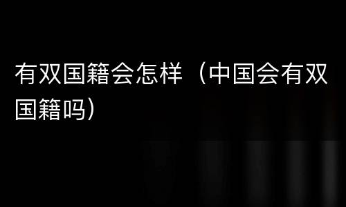 有双国籍会怎样（中国会有双国籍吗）