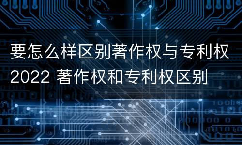 要怎么样区别著作权与专利权2022 著作权和专利权区别