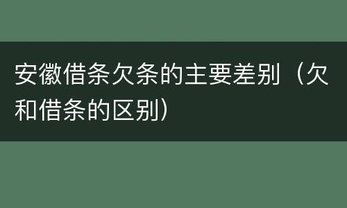 安徽借条欠条的主要差别（欠和借条的区别）