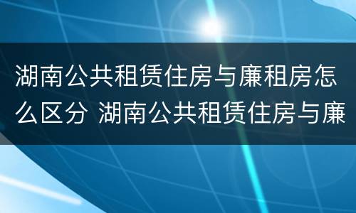 湖南公共租赁住房与廉租房怎么区分 湖南公共租赁住房与廉租房怎么区分的