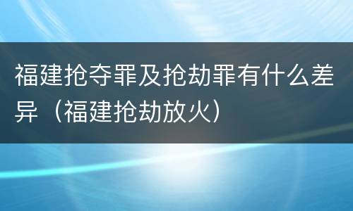 福建抢夺罪及抢劫罪有什么差异（福建抢劫放火）