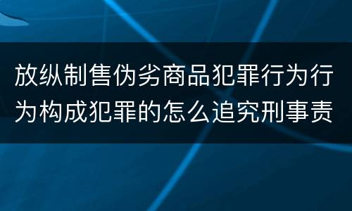 放纵制售伪劣商品犯罪行为行为构成犯罪的怎么追究刑事责任