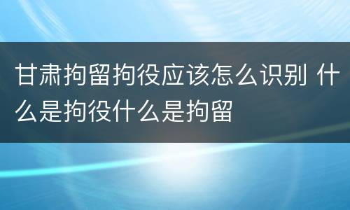 甘肃拘留拘役应该怎么识别 什么是拘役什么是拘留