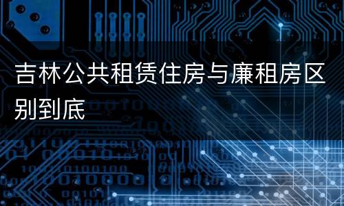 吉林公共租赁住房与廉租房区别到底