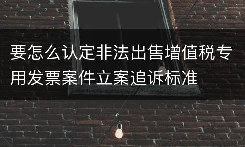 要怎么认定非法出售增值税专用发票案件立案追诉标准