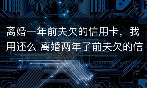 离婚一年前夫欠的信用卡，我用还么 离婚两年了前夫欠的信用卡